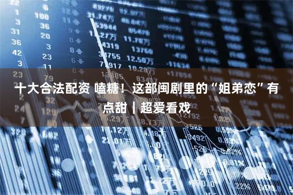 十大合法配资 嗑糖！这部闽剧里的“姐弟恋”有点甜｜超爱看戏