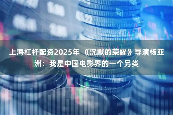 上海杠杆配资2025年 《沉默的荣耀》导演杨亚洲：我是中国电影界的一个另类