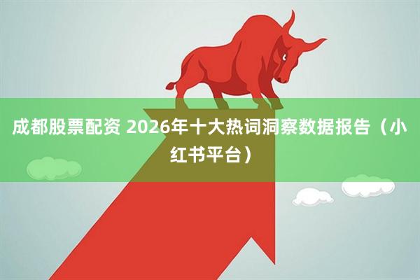 成都股票配资 2026年十大热词洞察数据报告（小红书平台）